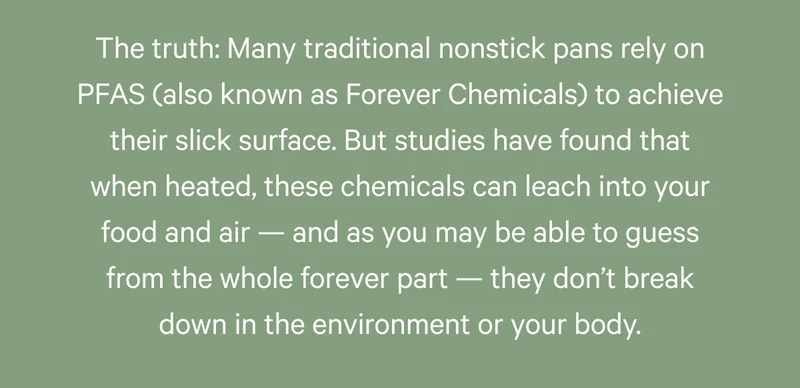 The truth: Many traditional nonstick pans rely on PFAS (also known as Forever Chemicals) to achieve their slick surface. But studies have found that when heated, these chemicals can leach into your food and air — and as you may be able to guess from the whole forever part — they don’t break down in the environment or your body.