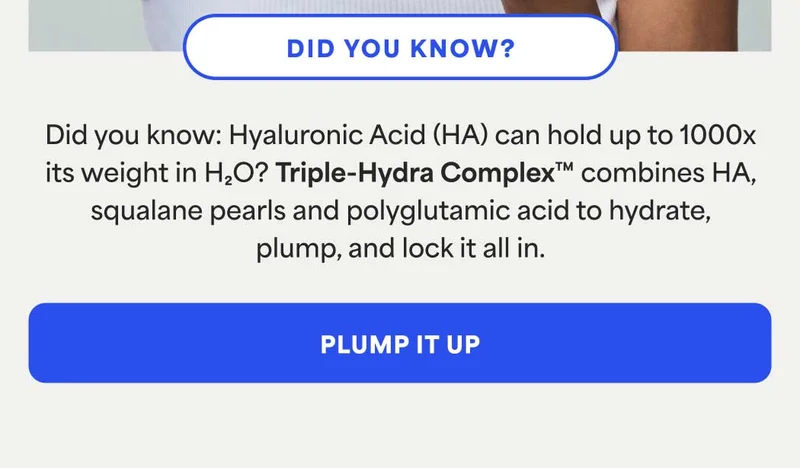 Did you know: Hyaluronic Acid (HA) can hold up to 1000x its weight in H2O? Triple-Hydra Complex™ combines HA, squalane pearls and polyglutamic acid to hydrate, plump, and lock it all in. -- PLUMP IT UP