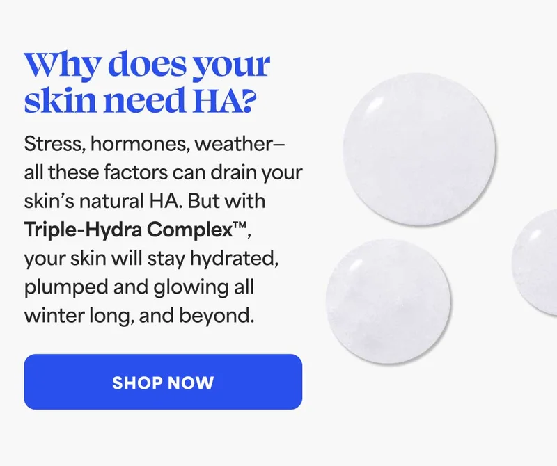 Why does your skin need HA? Stress, hormones, weather—  all these factors can drain your  skin's natural HA. But with Triple-Hydra Complex™,  your skin will stay hydrated,  plumped and glowing all winter long, and beyond. -- SHOP NOW
