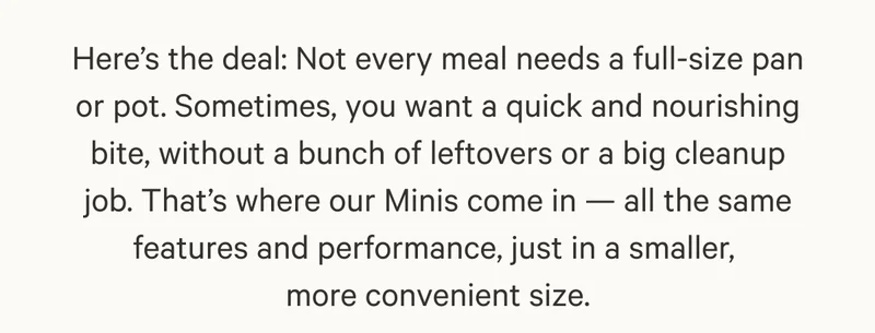 Here’s the deal: Not every meal needs a full-size pan or pot. Sometimes, you want a quick and nourishing bite, without a bunch of leftovers or a big cleanup job. That’s where our Minis come in — all the same features and performance, just in a smaller,  more convenient size.