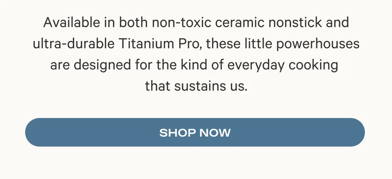 Available in both non-toxic ceramic nonstick and ultra-durable Titanium Pro, these little powerhouses are designed for the kind of everyday cooking  that sustains us. Shop Now