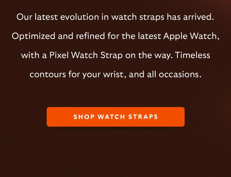 Our latest evolution in watch straps has arrived. Optimized and refined for the latest Apple Watch, with a Pixel Watch Strap on the way. Timeless contours for your wrist, and all occasions.