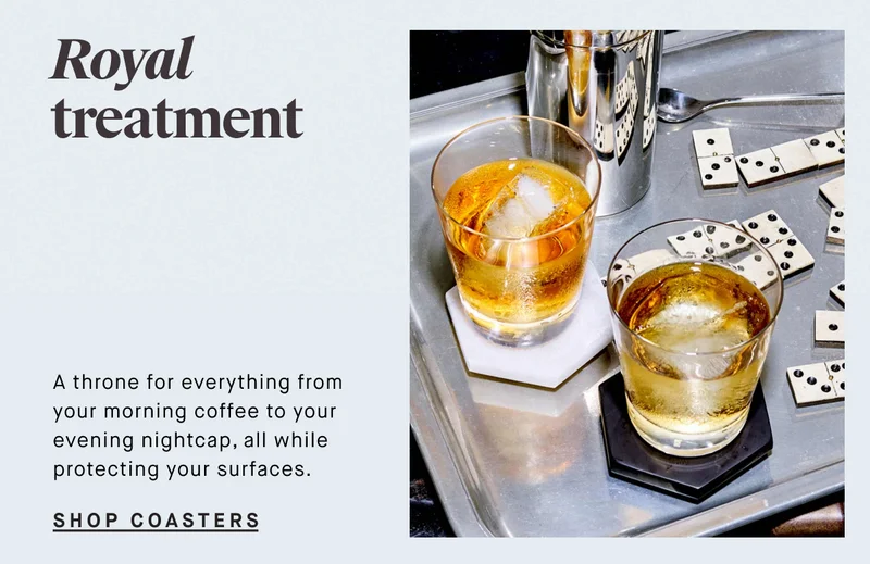 Royal treatment A throne for everything from your morning coffee to your evening nightcap, all while protecting your surfaces. SHOP COASTERS