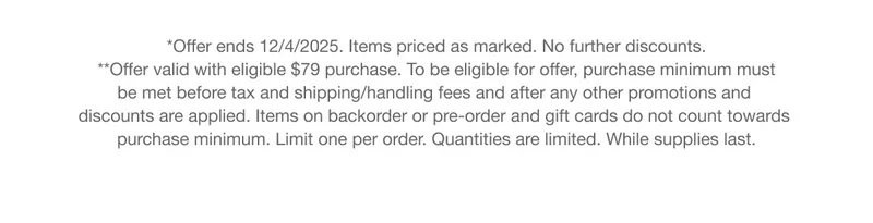 *Offer ends 12/4/2025. Items priced as marked. No further discounts. |  **Offer valid with eligible $79 purchase. To be eligible for offer, purchase minimum must be met before tax and shipping/handling fees and after any other promotions and discounts are applied. Items on backorder or pre-order and gift cards do not count towards purchase minimum. Limit one per order. Quantities are limited. While supplies last.
