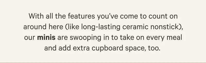 With all the faetures you've come to count on around here (like long-lasting ceramic nonstick) our minis are swooping in to take on every meal and add extra cupboard space, too.
