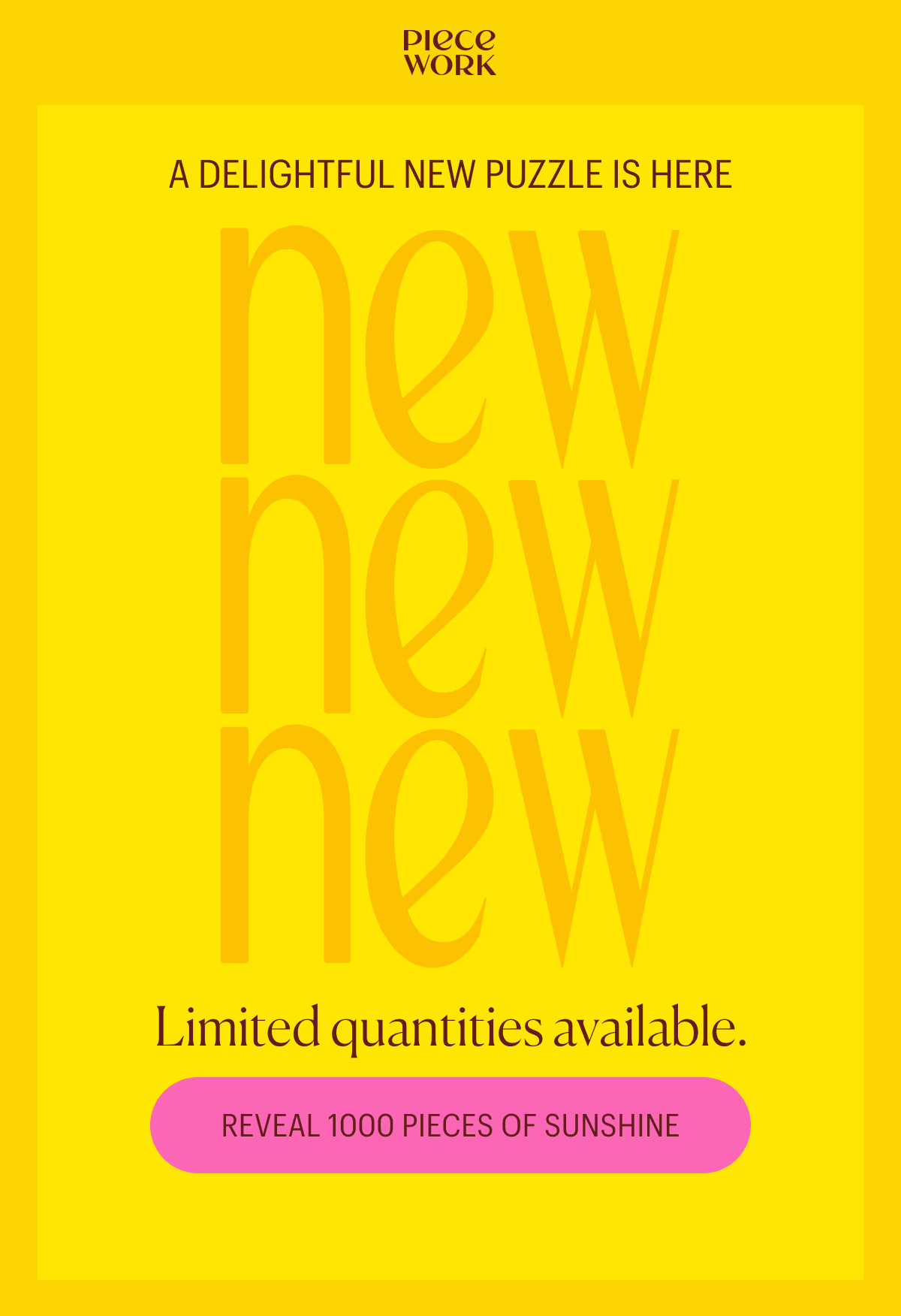 Piecework: New! New! New! A delightful new puzzle is here. Limited quantities available. Reveal 1000 pieces of sunshine.