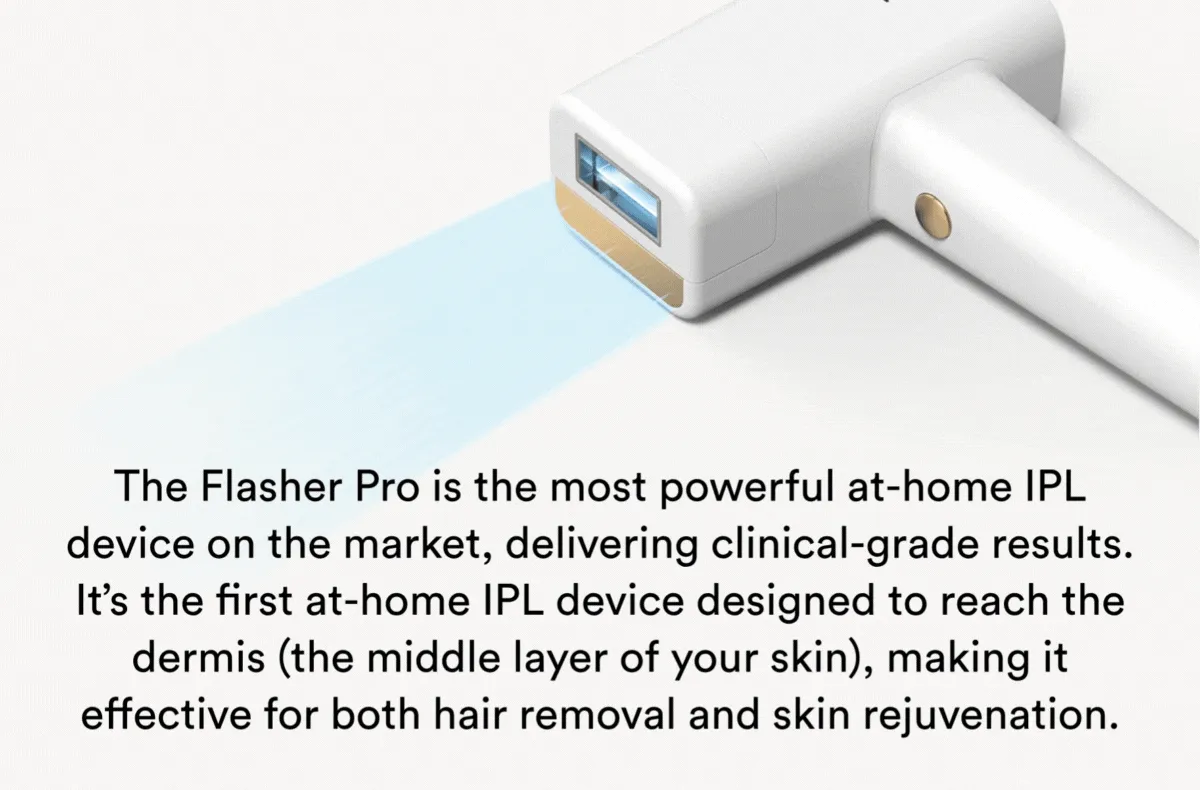 The Flasher Pro is the most powerful at-home IPL device on the market, delivering clinical-grade results. It’s the first at-home IPL device designed to reach the dermis (the middle layer of your skin), making it effective for both hair removal and skin rejuvenation.