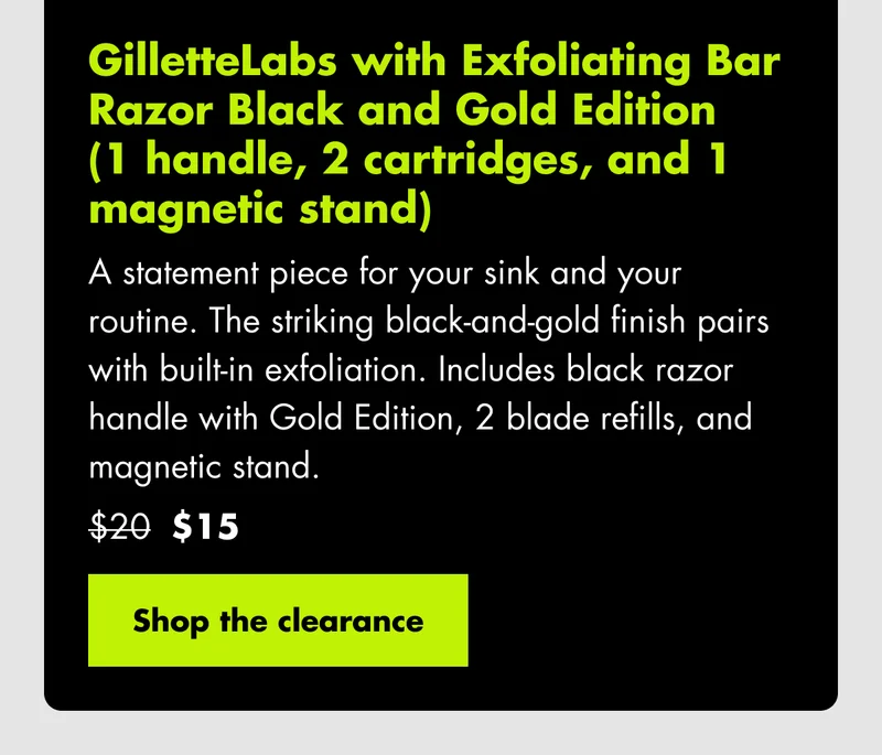GilletteLabs Exfoliating Bar Razor Black and Gold Edition (1 handle, 2 cartridges, and 1 magnetic stand) A statement piece for your sink and your routine. The striking black-and-gold finish pairs with built-in exfoliation. Includes black razor handle with Gold Edition, 2 blade refills, and magnetic stand. Was $20, now $15. Shop the clearance