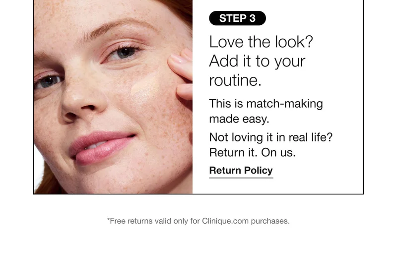 STEP 3 | Love the look? Add it to your routine. This is match-making made easy. Not loving it in real life? Return it. On us. Return Policy | *Free returns valid only for Clinique.com purchases.