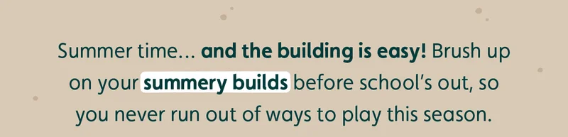 Summer time… and the building is easy! Brush up on your summery builds before school’s out, so you never run out of ways to play this season.