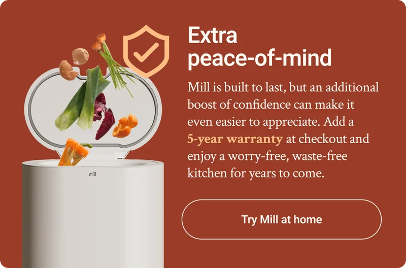 Extra peace-of-mind. Mill is built to last, but an additional boost of confidence can. make it easier to appreciate. Add a 5-year warranty at checkout and enjoy a worry-free, waste-free kitchen for years to come.