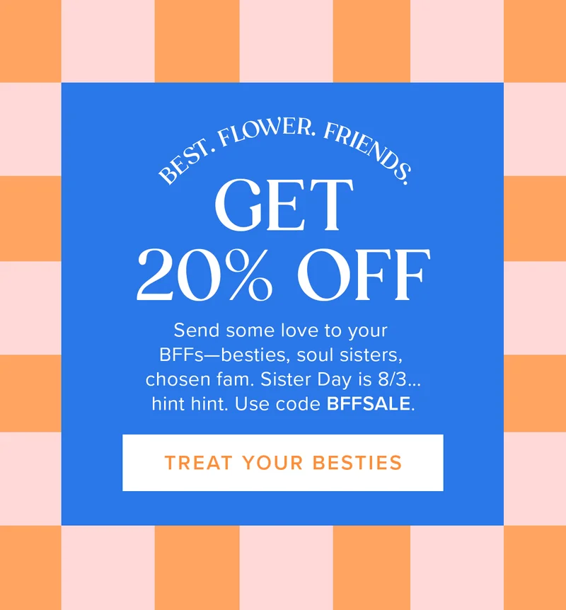 BEST. FLOWER. FRIENDS. Get 20% Off! Send some love to your BFFs—besties, soul sisters, chosen fam. Sister Day is 8/3... hint hint. Use code BFFSALE. TREAT YOUR BESTIES