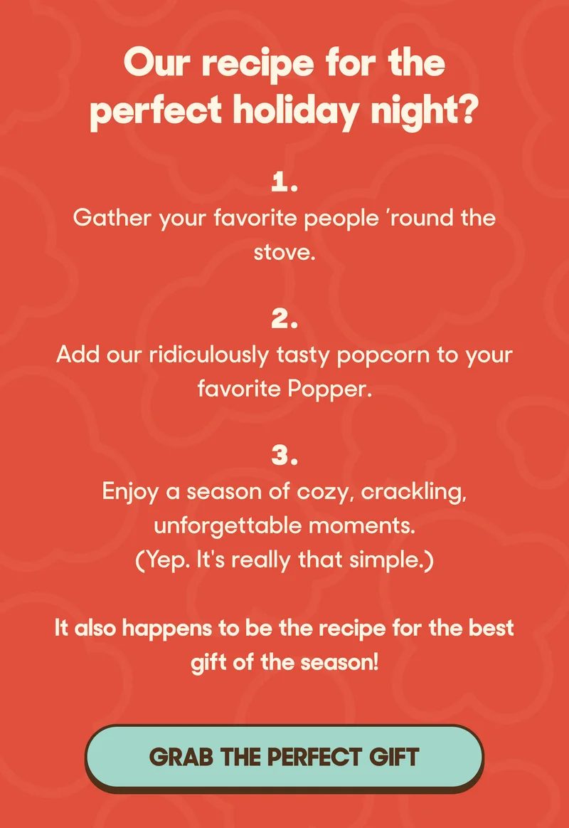 Our recipe for the perfect holiday night?  1. Gather your favorite people ’round the stove. 2. Add our ridiculously tasty popcorn to your favorite Popper. 3. Enjoy a season of cozy, crackling, unforgettable moments. (Yep. It's really that simple.)  It also happens to be the recipe for the best gift of the season! GRAB THE PERFECT GIFT