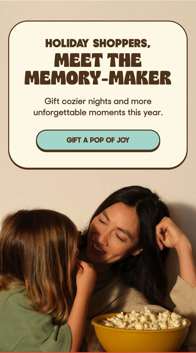 HOLIDAY SHOPPERS,  Meet the Memory-Maker Gift cozier nights and more unforgettable moments this year. GIFT A POP OF JOY
