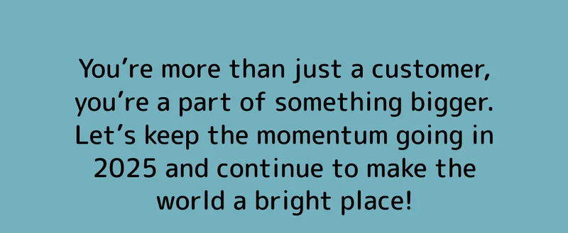 You’re more than just a customer, you’re a part of something bigger. Let’s keep the momentum going in 2025 and continue to make the world a bright place!