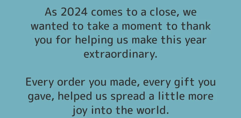 As 2024 comes to a close, we wanted to take a moment to thank you for helping us make this year extraordinary.  Every order you made, every gift you gave, helped us spread a little more joy into the world.