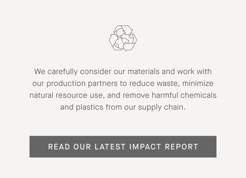 We carefully consider our materials and work with our production partners to reduce waste, minimize natural resource use, and remove harmful chemicals and plastics from our supply chain.  | Read Our Latest Impact Report