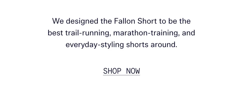 We designed the Fallon short to be the best trail-running, marathon-training, and everyday-styling shorts around.   |   SHOP NOW