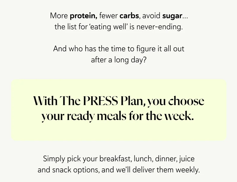 More protein, fewer carbs, avoid sugar… the list for ‘eating well’ is never-ending.  And who has the time to figure it all out after a long day?  With the PRESS Plan, you choose your ready meals for the week. Simply pick your breakfast, lunch, juice and snack options, and we’ll deliver them weekly.