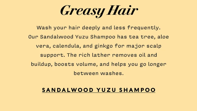 GREASY HAIR  Wash your hair deeply and less frequently. Our Sandalwood Yuzu Shampoo has tea tree, aloe vera, calendula, and ginkgo for major scalp support. The rich lather removes oil and buildup, boosts volume, and helps you go longer between washes.  SANDALWOOD YUZU SHAMPOO