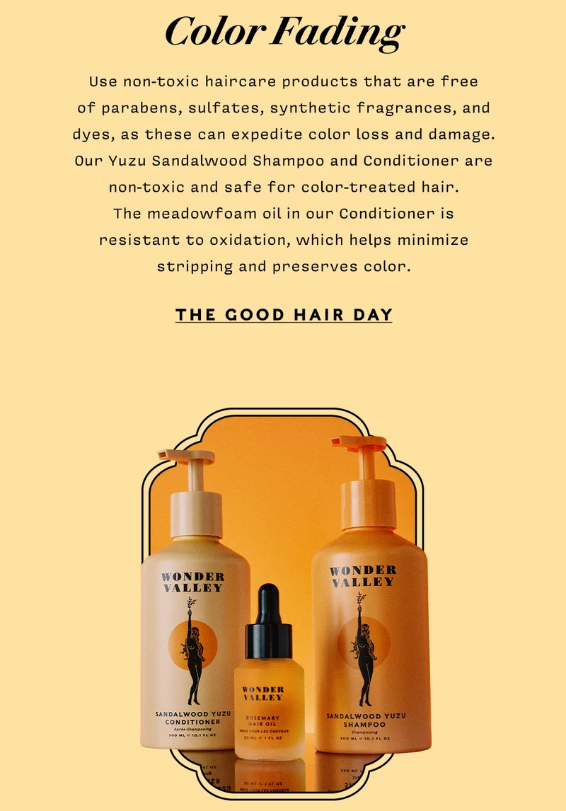 COLOR FADING  Use non-toxic haircare products that are free of parabens, sulfates, synthetic fragrances, and dyes, as these can expedite color loss and damage. Our Yuzu Sandalwood Shampoo and Conditioner are non-toxic and safe for color-treated hair. The meadowfoam oil in our Conditioner is resistant to oxidation, which helps minimize stripping and preserves color.   THE GOOD HAIR DAY