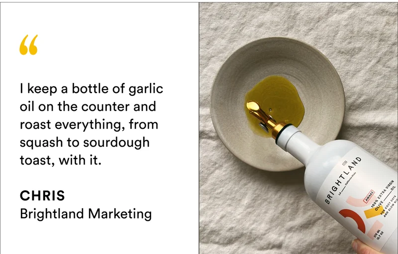 I keep a bottle of garlic oil on the counter and roast everything,&nbsp;from squash to sourdough toast, with it.  CHRIS Brightland Marketing