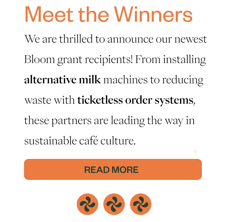 Meet the Winners  We are thrilled to announce our newest Bloom grant recipients! From installing alternative milk machines to reducing waste with ticketless order systems, these partners are leading the way in sustainable café culture. CTA: Read More