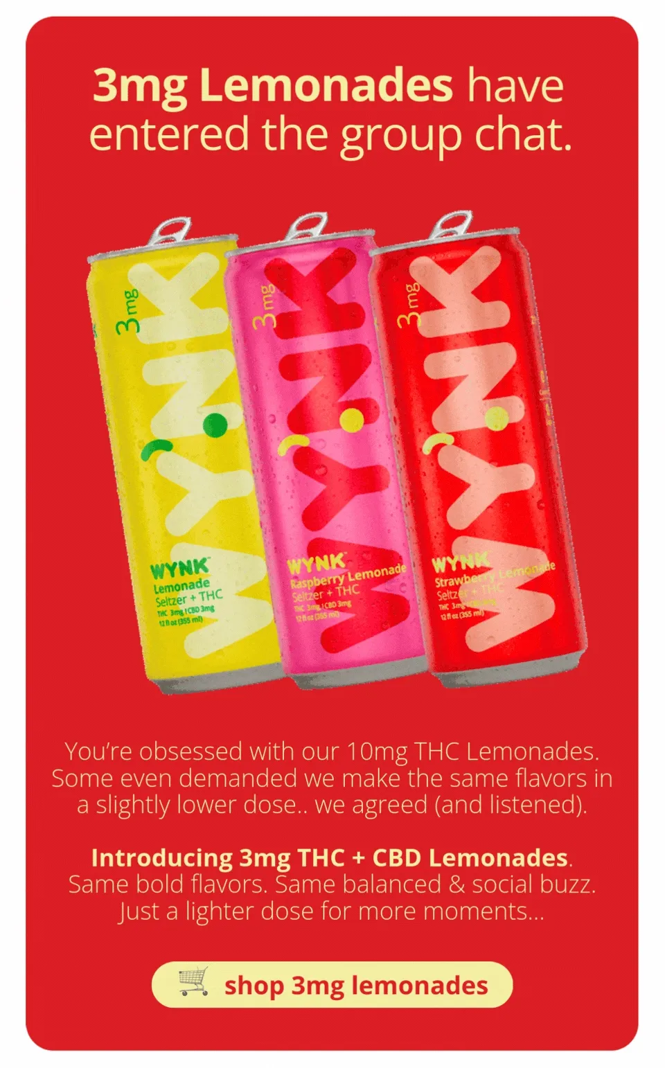 3mg Lemonades have entered the group chat. Introducing 3mg THC + CBD lemonades. Same bold flavors. Same balanced and social buzz. Just a lighter dose for more moments. [shop 3mg lemonades]