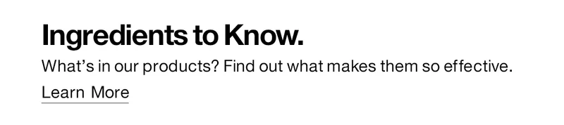 Ingredients to Know. What's in our products? Find out what makes them so effective. Learn More