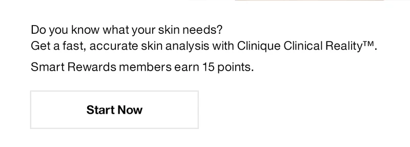 Do you know what your skin needs? Get a fast, accurate skin analysis with Clinique Clinical Reality™. Smart Rewards members earn 15 points. Start Now.