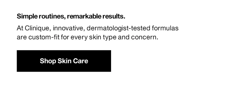Simple routines, remarkable results. At Clinique, innovative, dermatologist-tested formulas are custom-fit for every skin type and concern. Shop Skin Care