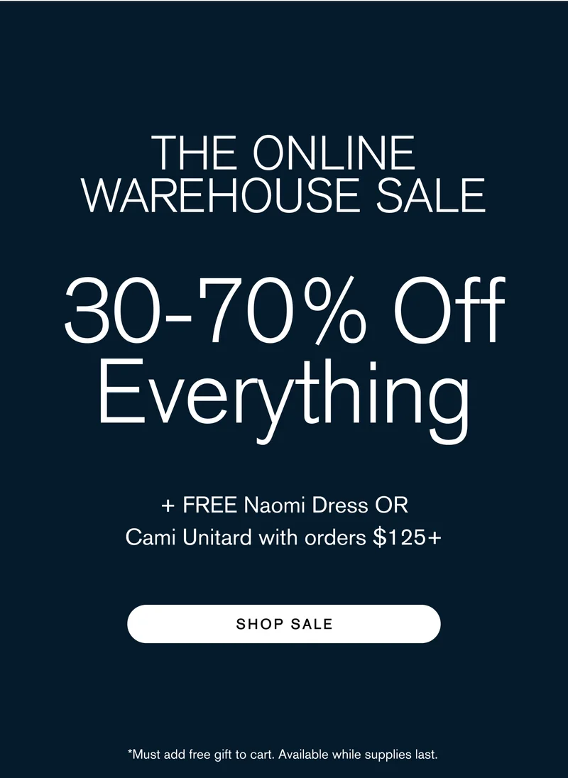 THE ONLINE WAREHOUSE SALE 30-70% Off Everything + Free Naomi Dress OR Cami Unitard with orders $125+]  Body: Warehouse sale prices from the comfort of cyberspace. CTA: SHOP SALE