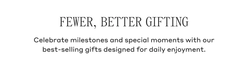 Fewer, Better Gifting Celebrate milestones and special moments with our best-selling gifts designed for daily enjoyment.