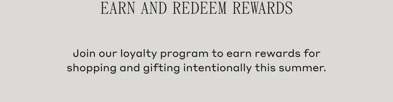 Earn and Redeem Rewards Join our loyalty program to earn rewards for shopping and gifting intentionally this summer.