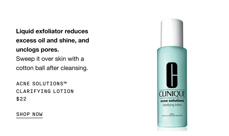 Liquid exfoliator reduces excess oil and shine, and unclogs pores. Sweep it over skin with a cotton ball after cleansing. | ACNE SOLUTIONS™ CLARIFYING LOTION $22