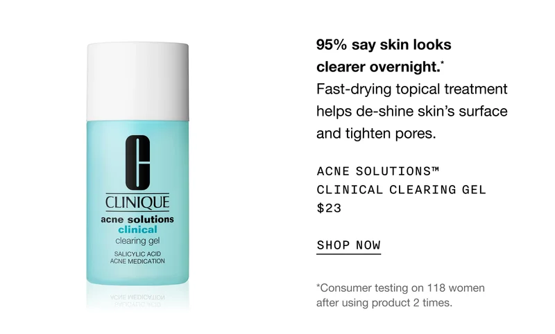 95% say skin looks clearer overnight.* Fast-drying topical treatment helps de-shine skin’s surface and tighten pores. | ACNE SOLUTIONS™ CLINICAL CLEARING GEL $23 | *Consumer testing on 118 women after using product 2 times.