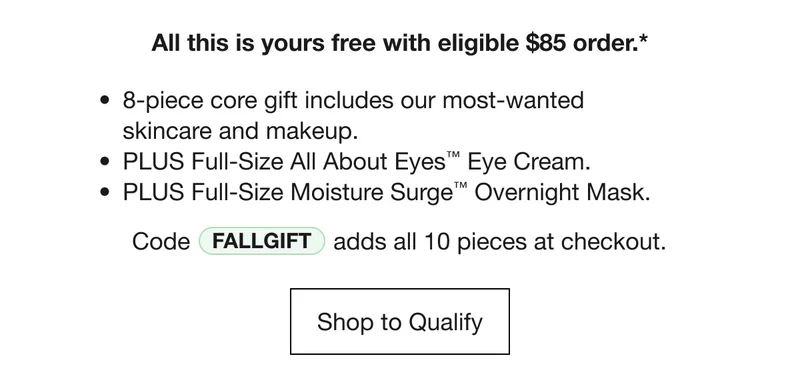 All this yours free with eligible $85 order.* 8-piece core gift includes our most-wanted skincare and makeup. | PLUS Full-Size All About Eyes™ Eye Cream. | PLUS Full-Size Moisture Surge™ Overnight Mask. | Code discount code adds all 10 pieces at checkout. Shop to Qualify
