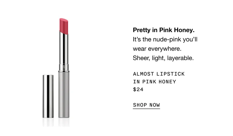 Pretty in Pink Honey. It’s the nude-pink you’ll wear everywhere. Sheer, light, layerable. ALMOST LIPSTICK IN PINK HONEY $24 SHOP NOW