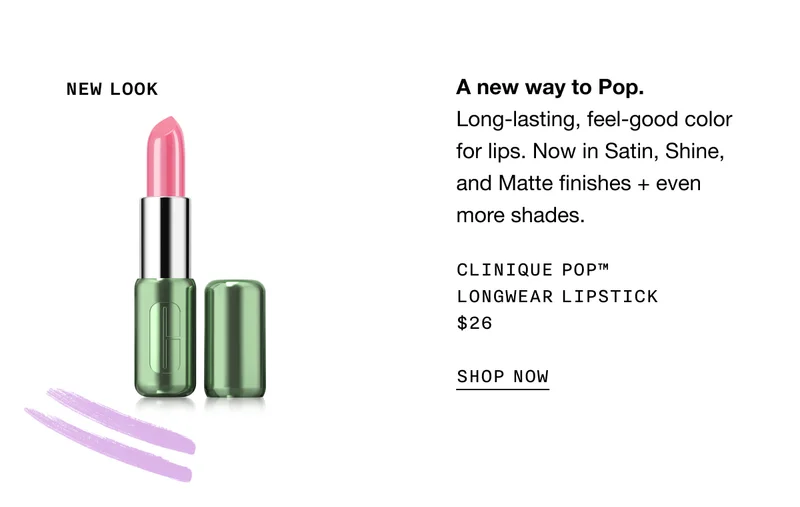 NEW LOOK | A new way to Pop. Long-lasting, feel-good color for lips. Now in Satin, Shine, and Matte finishes + even more shades. | CLINIQUE POP™ LONGWEAR LIPSTICK $26 | SHOP NOW