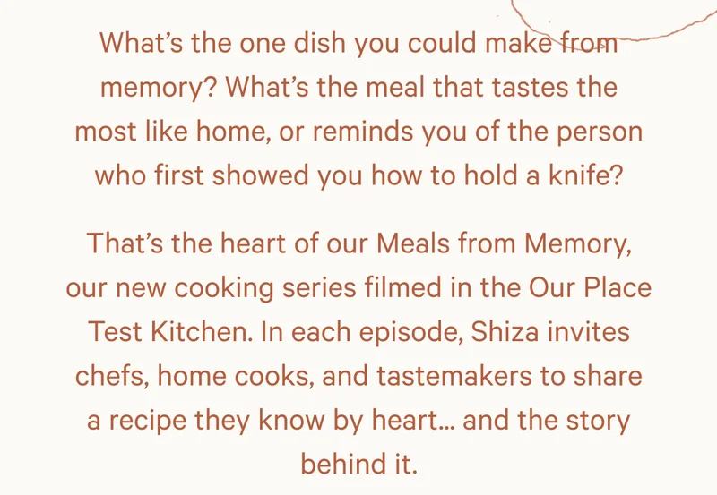 What’s the one dish you could make from memory? What’s the meal that tastes the most like home, or reminds you of the person who first showed you how to hold a knife? That’s the heart of our Meals from Memory, our new cooking series filmed in the Our Place Test Kitchen. In each episode, Shiza invites chefs, home cooks, and tastemakers to share a recipe they know by heart... and the story behind it.