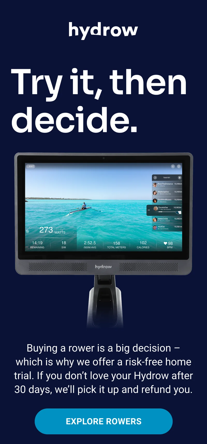 hydrow Try it, then decide. Buying a rower is a big decision - which is why we offer a risk-free home trial. If you don't love your Hydrow after 30 days, we'll pick it up and refund you. Explore rowers