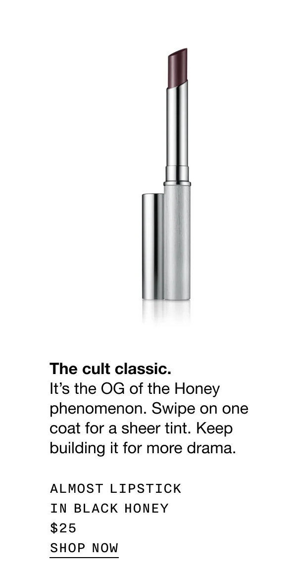 The cult classic. It’s the OG of the Honey phenomenon. Swipe on one coat for a sheer tint. Keep building it for more drama. ALMOST LIPSTICK IN BLACK HONEY $25 SHOP NOW