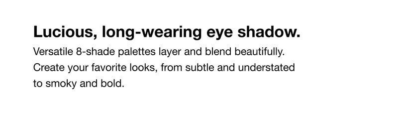 Luscious, long-wearing eye shadow. Versatile 8-shade palettes layer and blend beautifully. Create your favorite looks, from subtle and understated to smoky and bold.