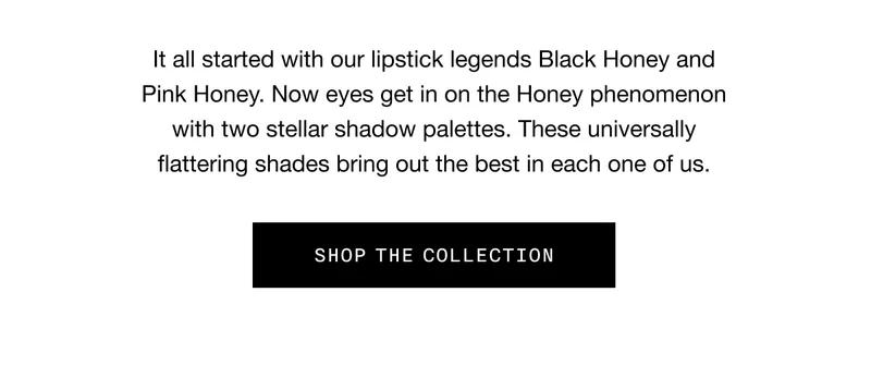 It all started with our lipstick legends Black Honey and Pink Honey. Now eyes get in on the Honey phenomenon with two stellar shadow palettes. These universally flattering shades bring out the best in each one of us. SHOP THE COLLECTION