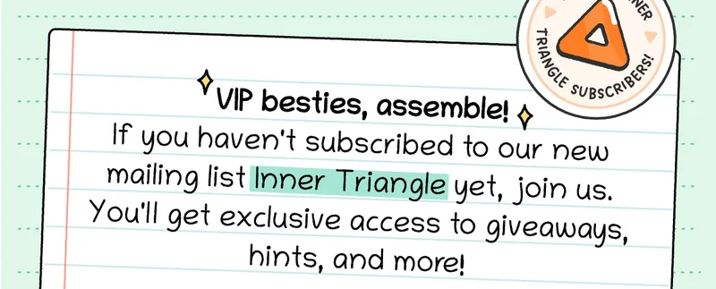 VIP besties, assemble! If you haven't subscribed to our new mailing list Inner Triangle yet, join us. You'll get exclusive access to giveaways, hints, and more!