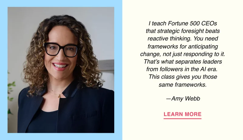 I teach Fortune 500 CEOs that strategic foresight beats reactive thinking. You need frameworks for anticipating change, not just responding to it. That’s what separates leaders from followers in the AI era.  This class gives you those same frameworks. —Amy Webb
