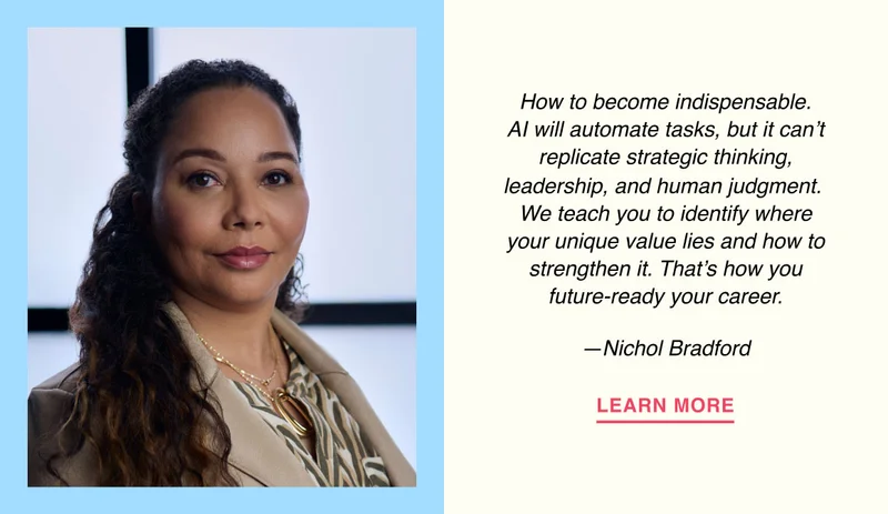How to become indispensable. AI will automate tasks, but it can’t replicate strategic thinking, leadership, and human judgment.  We teach you to identify where your unique value lies and how to strengthen it. That’s how you future-ready your career. —Nichol Bradford