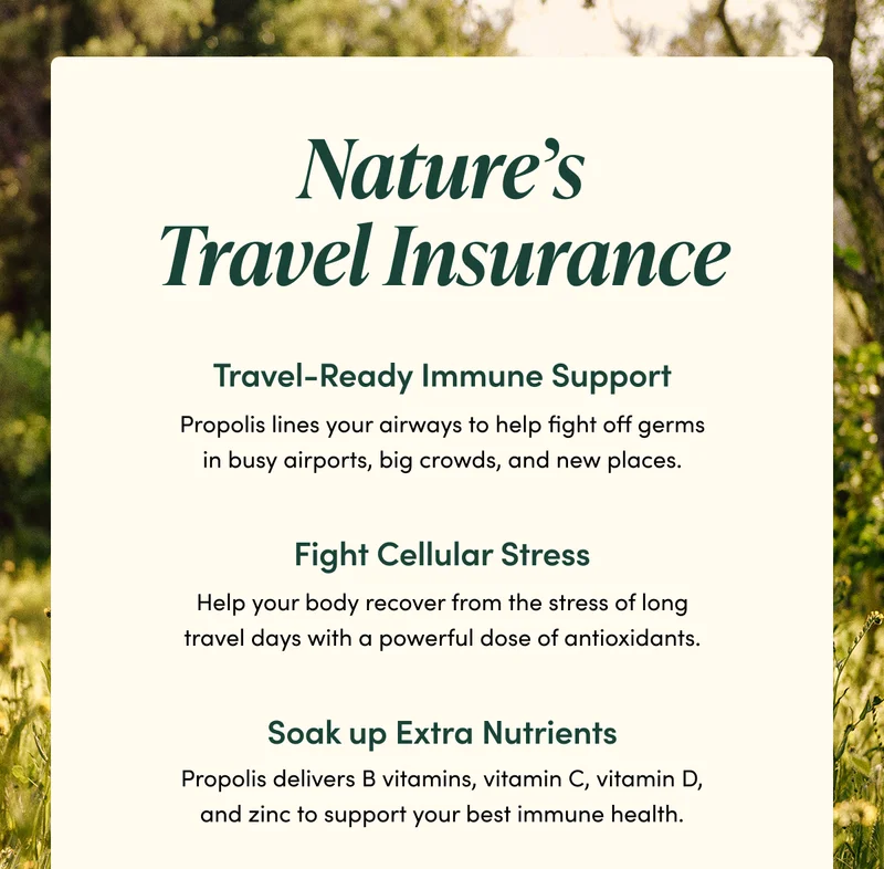 Nature’s Travel Insurance     Travel-Ready  Immune Support  Propolis lines your airways to help fight off germs in busy airports, big crowds, and new places.    Fight Cellular Stress    Help your body recover from the stress of long travel days with a powerful dose of antioxidants.       Soak up Extra Nutrients Propolis delivers B vitamins, vitamin C, vitamin D, and zinc to support your best immune health.