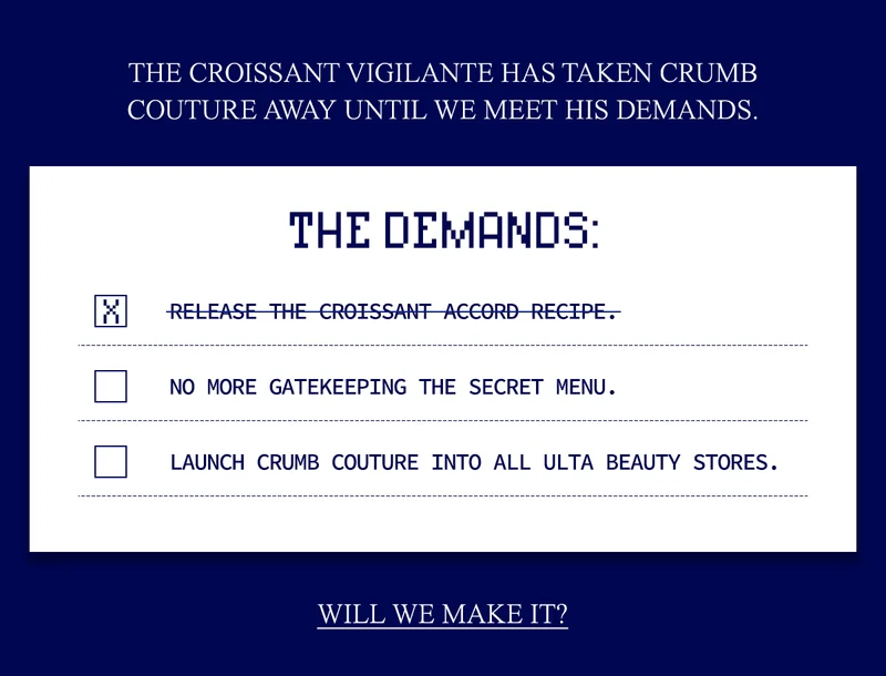 THE CROISSANT VIGILANTE HAS TAKEN CRUMB COUTURE AWAY UNTIL WE MEET HIS DEMANDS.  1. RELEASE THE CROISSANT ACCORD RECIPE. 2. NO MORE GATEKEEPING THE SECRET MENU. 3. LAUNCH CRUMB COUTURE INTO ALL ULTA BEAUTY STORES.