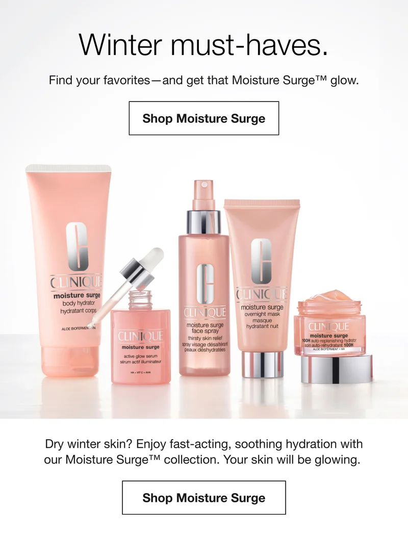Winter must-haves. Find your favorites-and get that Moisture Surge™ glow. Shop Moisture Surge Dry winter skin? Enjoy fast-acting, soothing hydration with our Moisture Surge™ collection. Your skin will be glowing. Shop Moisture Surge